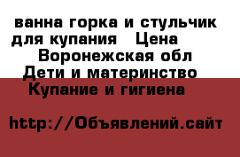 ванна,горка и стульчик для купания › Цена ­ 500 - Воронежская обл. Дети и материнство » Купание и гигиена   